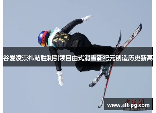 谷爱凌崇礼站胜利引领自由式滑雪新纪元创造历史新高