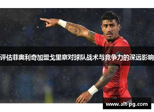 评估菲奥利奇加盟戈里察对球队战术与竞争力的深远影响