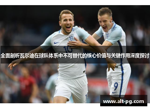 全面剖析瓦尔迪在球队体系中不可替代的核心价值与关键作用深度探讨