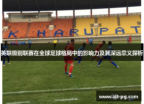 英联级别联赛在全球足球格局中的影响力及其深远意义探析