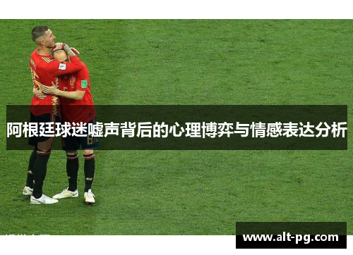 阿根廷球迷嘘声背后的心理博弈与情感表达分析