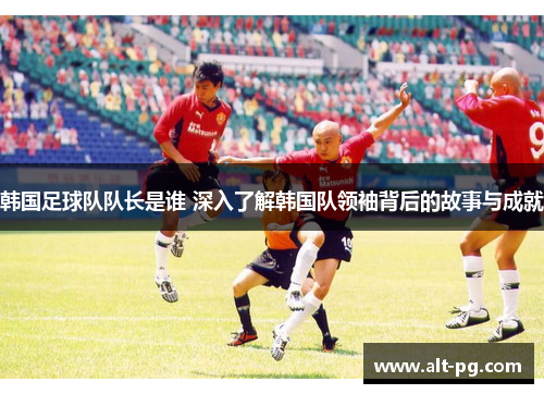 韩国足球队队长是谁 深入了解韩国队领袖背后的故事与成就